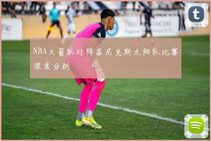 NBA火箭队对阵菲尼克斯太阳队比赛深度分析