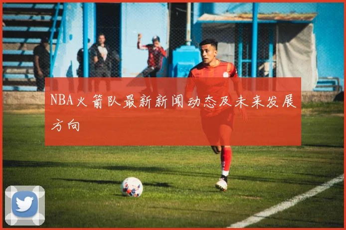 NBA火箭队最新新闻动态及未来发展方向