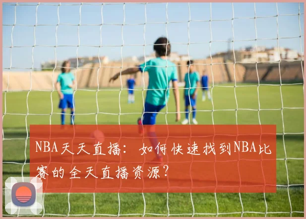 NBA天天直播：如何快速找到NBA比赛的全天直播资源？